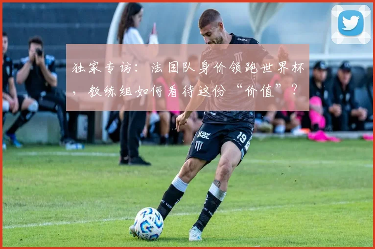 独家专访：法国队身价领跑世界杯，教练组如何看待这份“价值”？