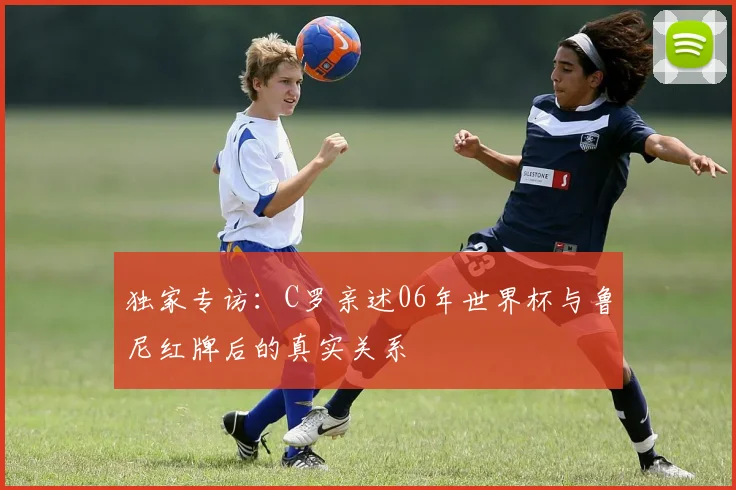 独家专访：C罗亲述06年世界杯与鲁尼红牌后的真实关系