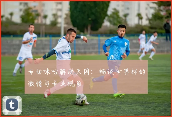 专访咪咕解说天团：畅谈世界杯的激情与专业视角