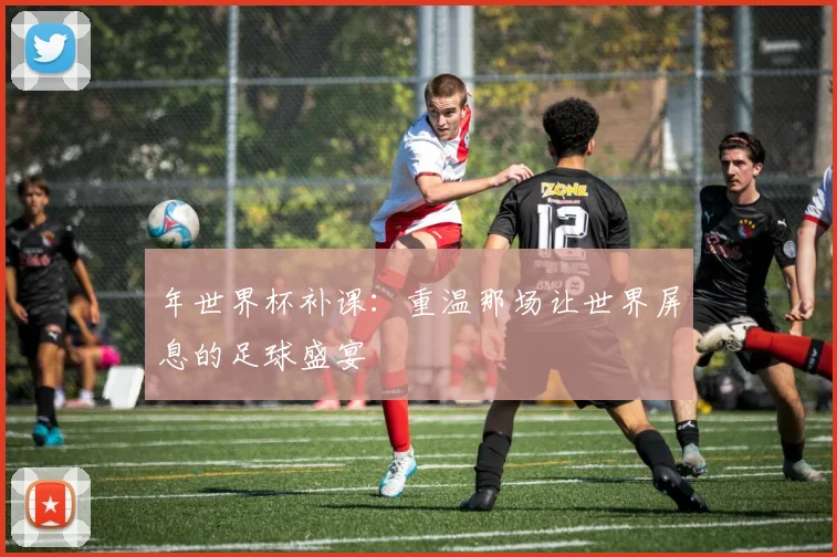 年世界杯补课：重温那场让世界屏息的足球盛宴