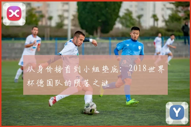 从身价榜首到小组垫底：2018世界杯德国队的陨落之谜