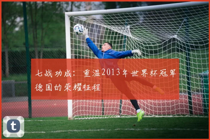 七战功成：重温2013年世界杯冠军德国的荣耀征程