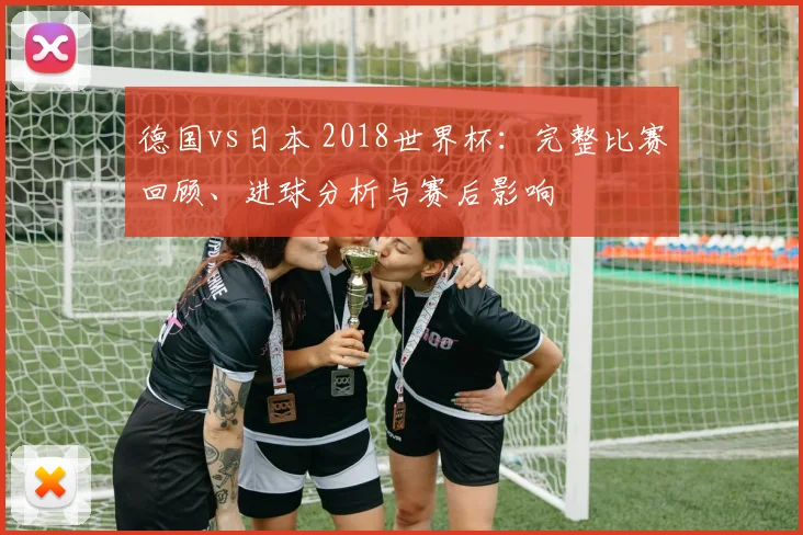 德国vs日本 2018世界杯：完整比赛回顾、进球分析与赛后影响