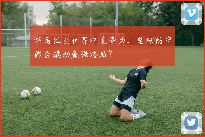 评乌拉圭世界杯竞争力：坚韧防守能否撬动豪强格局？