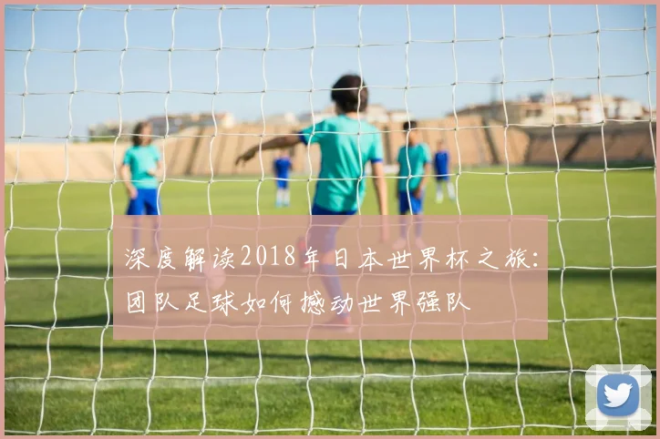 深度解读2018年日本世界杯之旅：团队足球如何撼动世界强队