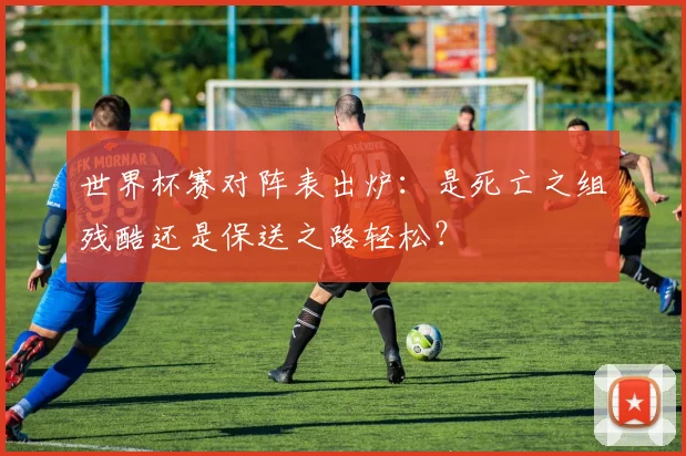 世界杯赛对阵表出炉：是死亡之组残酷还是保送之路轻松？
