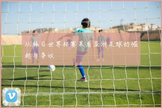 从韩日世界杯赛果看亚洲足球的崛起与争议
