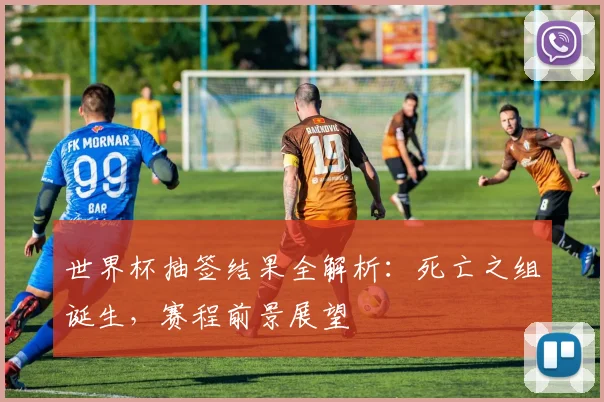 世界杯抽签结果全解析：死亡之组诞生，赛程前景展望