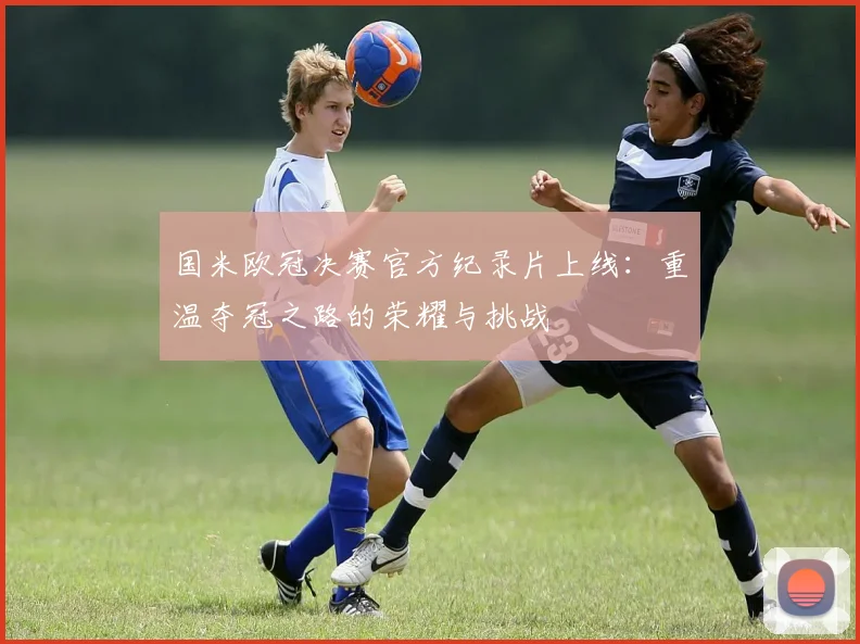 国米欧冠决赛官方纪录片上线：重温夺冠之路的荣耀与挑战