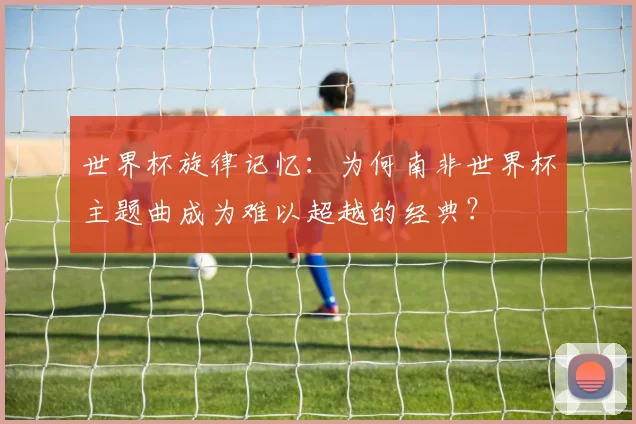 世界杯旋律记忆：为何南非世界杯主题曲成为难以超越的经典？