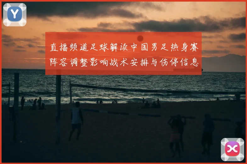 直播频道足球解读中国男足热身赛阵容调整影响战术安排与伤停信息