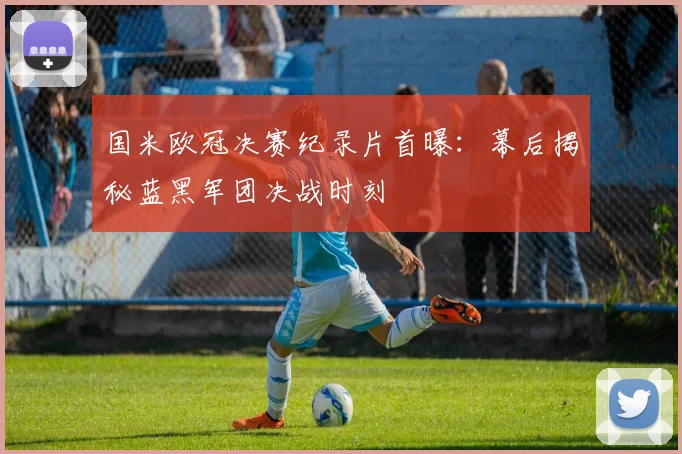 国米欧冠决赛纪录片首曝：幕后揭秘蓝黑军团决战时刻