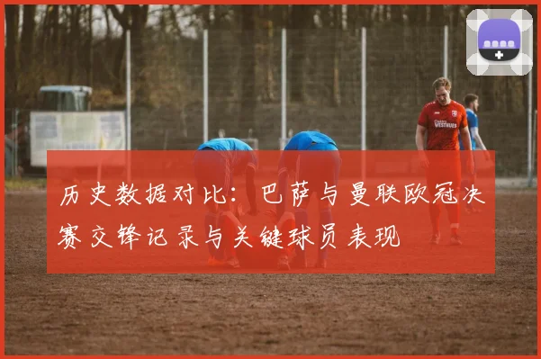 历史数据对比：巴萨与曼联欧冠决赛交锋记录与关键球员表现