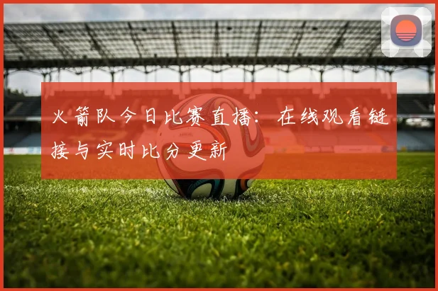 火箭队今日比赛直播:在线观看链接与实时比分更新
