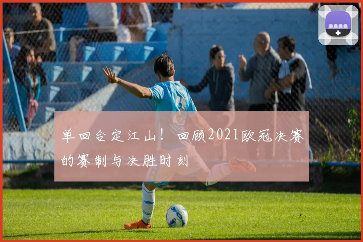 单回合定江山!回顾2021欧冠决赛的赛制与决胜时刻