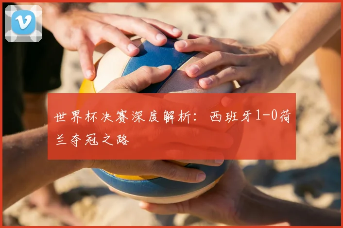 世界杯决赛深度解析：西班牙1-0荷兰夺冠之路