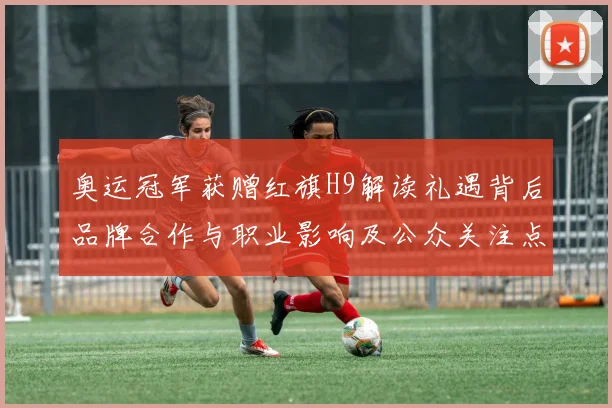 奥运冠军获赠红旗H9解读礼遇背后品牌合作与职业影响及公众关注点