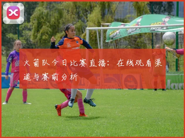 火箭队今日比赛直播:在线观看渠道与赛前分析