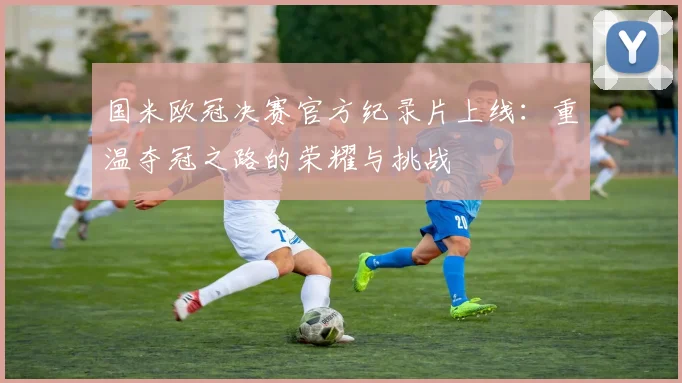 国米欧冠决赛官方纪录片上线:重温夺冠之路的荣耀与挑战