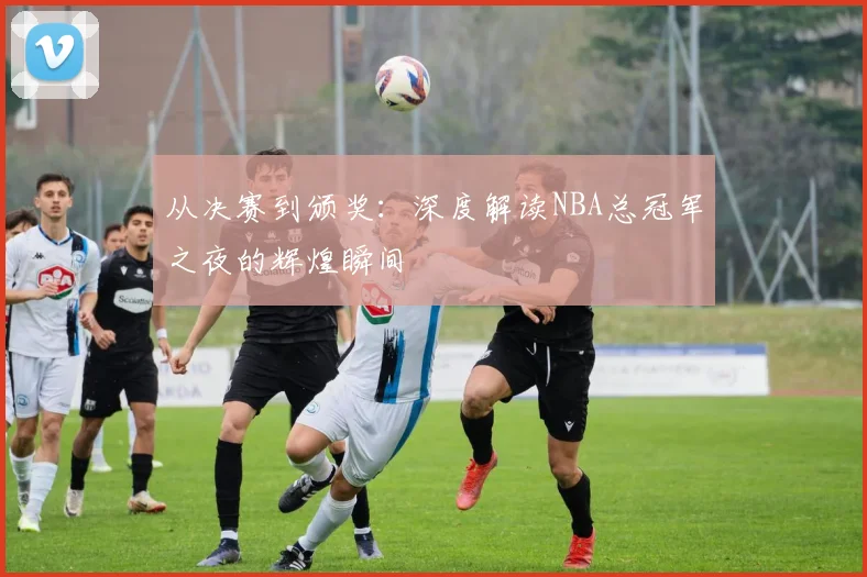 从决赛到颁奖:深度解读NBA总冠军之夜的辉煌瞬间