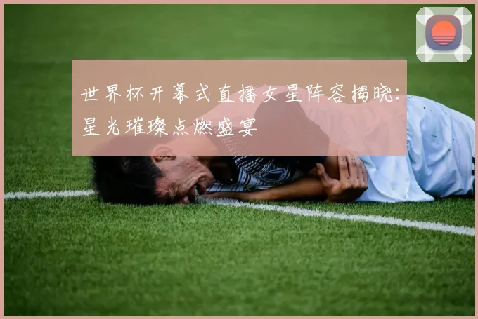 世界杯开幕式直播女星阵容揭晓：星光璀璨点燃盛宴