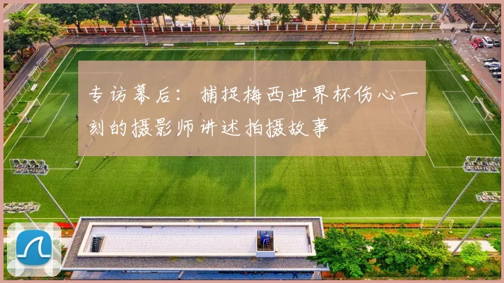 专访幕后：捕捉梅西世界杯伤心一刻的摄影师讲述拍摄故事