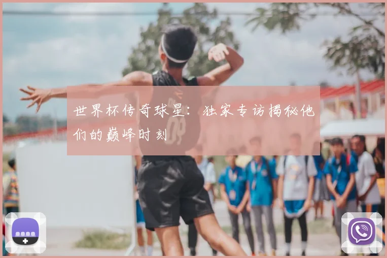 世界杯传奇球星：独家专访揭秘他们的巅峰时刻