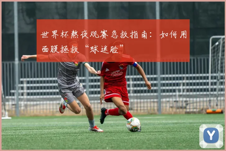 世界杯熬夜观赛急救指南：如何用面膜拯救“球迷脸”