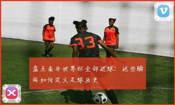 盘点南非世界杯全部进球：这些瞬间如何定义足球历史