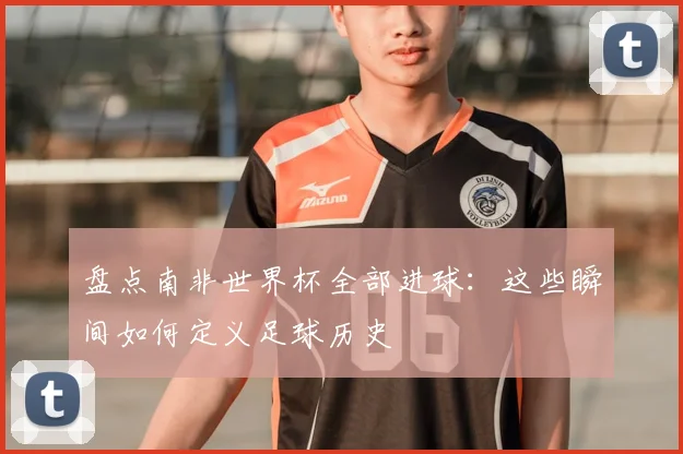 盘点南非世界杯全部进球：这些瞬间如何定义足球历史