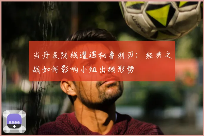 当丹麦防线遭遇秘鲁利刃：经典之战如何影响小组出线形势