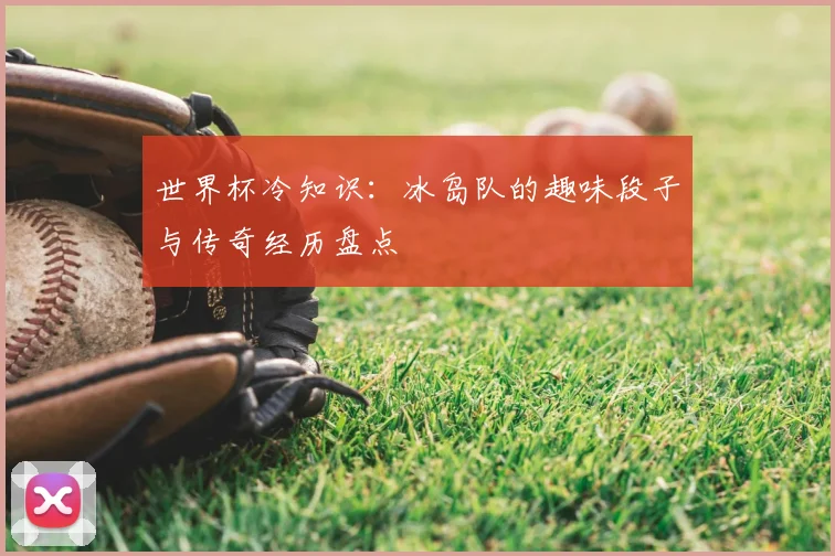 世界杯冷知识:冰岛队的趣味段子与传奇经历盘点