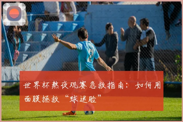 世界杯熬夜观赛急救指南：如何用面膜拯救“球迷脸”