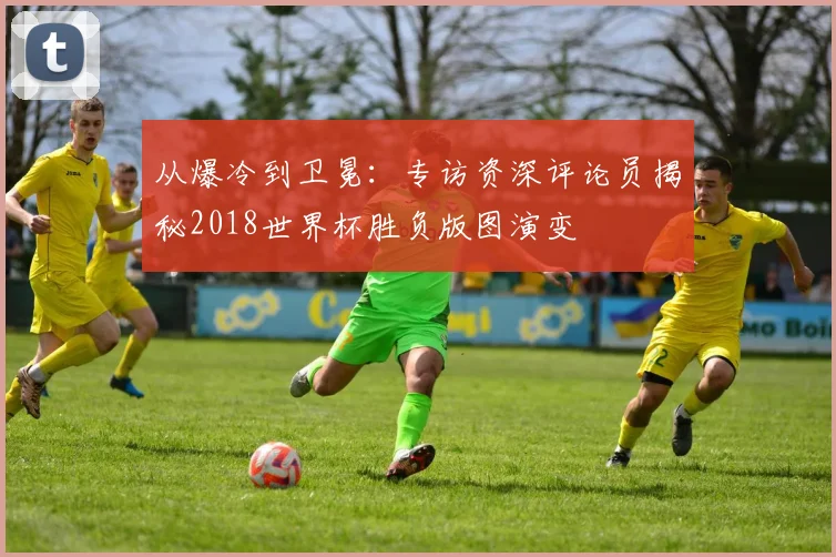 从爆冷到卫冕：专访资深评论员揭秘2018世界杯胜负版图演变