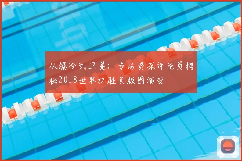 从爆冷到卫冕：专访资深评论员揭秘2018世界杯胜负版图演变