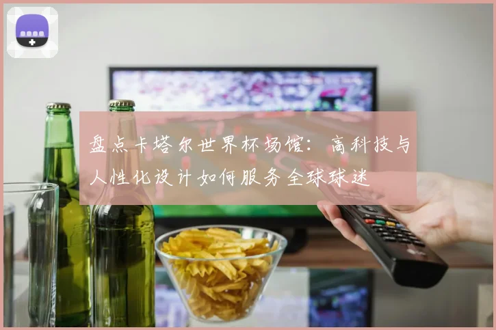 盘点卡塔尔世界杯场馆:高科技与人性化设计如何服务全球球迷