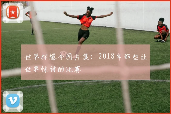 世界杯爆冷图片集：2018年那些让世界惊讶的比赛
