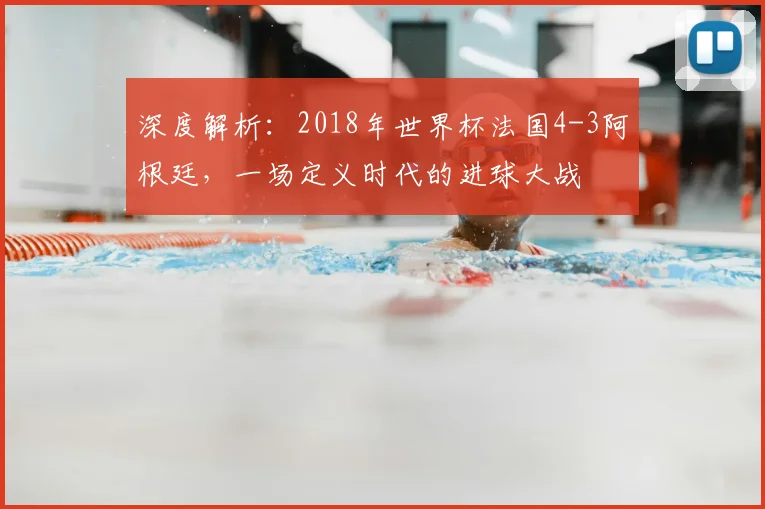 深度解析:2018年世界杯法国4-3阿根廷,一场定义时代的进球大战