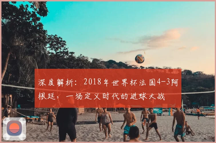 深度解析：2018年世界杯法国4-3阿根廷，一场定义时代的进球大战