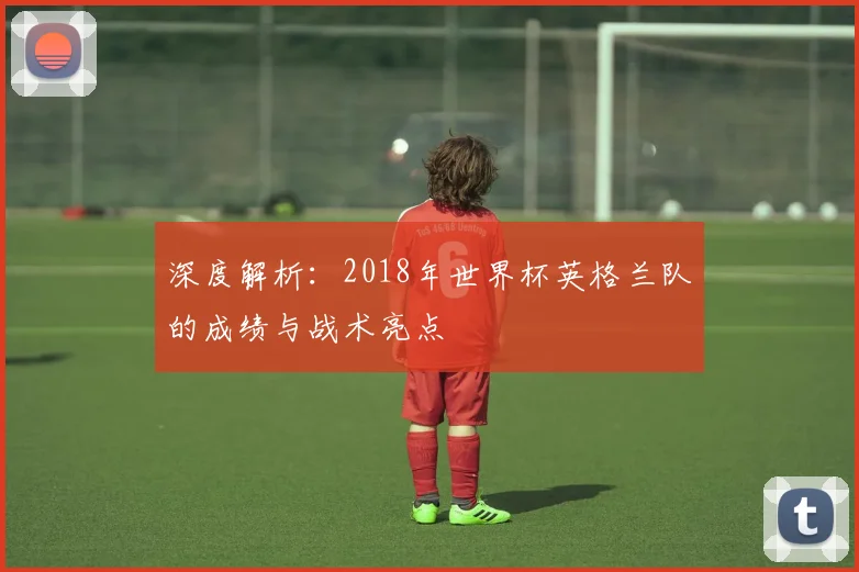 深度解析：2018年世界杯英格兰队的成绩与战术亮点