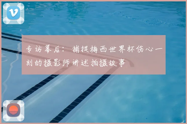 专访幕后:捕捉梅西世界杯伤心一刻的摄影师讲述拍摄故事